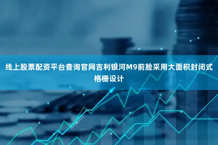 线上股票配资平台查询官网吉利银河M9前脸采用大面积封闭式格栅设计