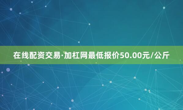 在线配资交易·加杠网最低报价50.00元/公斤