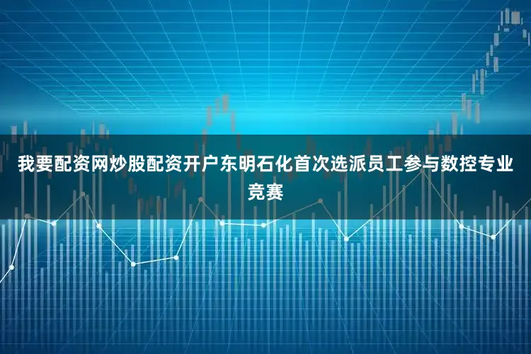 我要配资网炒股配资开户东明石化首次选派员工参与数控专业竞赛