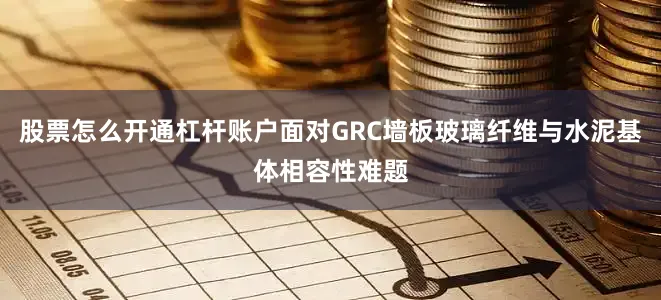 股票怎么开通杠杆账户面对GRC墙板玻璃纤维与水泥基体相容性难题