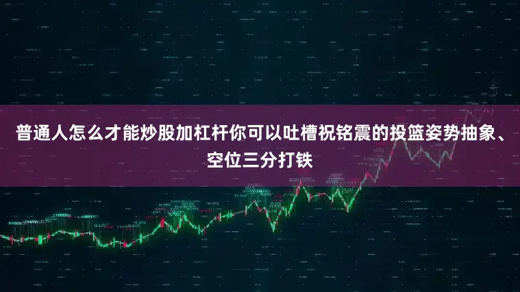 普通人怎么才能炒股加杠杆你可以吐槽祝铭震的投篮姿势抽象、空位三分打铁