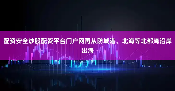 配资安全炒股配资平台门户网再从防城港、北海等北部湾沿岸出海