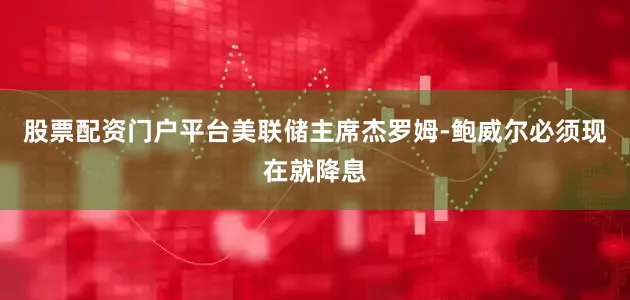 股票配资门户平台美联储主席杰罗姆-鲍威尔必须现在就降息
